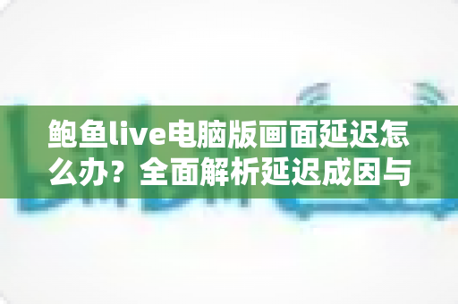鲍鱼live电脑版画面延迟怎么办?全面解析延迟成因与高效解决方案 鲍鱼live电脑版画面延迟怎么办?全面解析延迟成因与高效解决方案