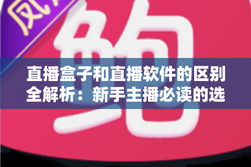 直播盒子和直播软件的区别全解析：新手主播必读的选购指南
