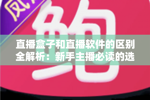 直播盒子和直播软件的区别全解析：新手主播必读的选购指南