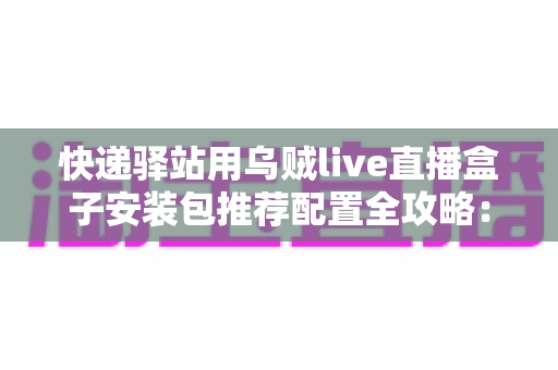 快递驿站用乌贼live直播盒子安装包推荐配置全攻略：打造高效驿站直播间