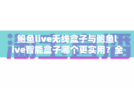 鲍鱼live无线盒子与鲍鱼live智能盒子哪个更实用？全面对比帮你选对不踩坑