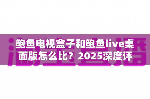 鲍鱼电视盒子和鲍鱼live桌面版怎么比？2025深度评测帮你选对追剧方案