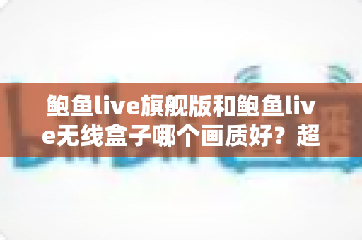 鲍鱼live旗舰版和鲍鱼live无线盒子哪个画质好？超全画质对比与选购指南