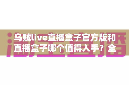 乌贼live直播盒子官方版和直播盒子哪个值得入手?全面对比分析与选购指南帮你避坑 乌贼live直播盒子官方版和直播盒子哪个值得入手?全面对比分析与选购指南帮你避坑
