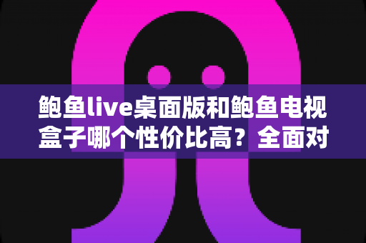 鲍鱼live桌面版和鲍鱼电视盒子哪个性价比高？全面对比选购指南帮你做决定