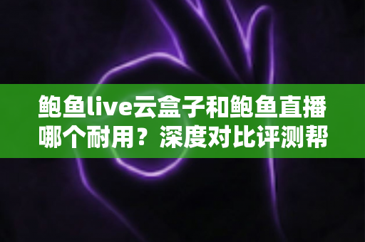 鲍鱼live云盒子和鲍鱼直播哪个耐用？深度对比评测帮你选出更稳定耐用的观影方案