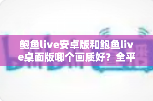 鲍鱼live安卓版和鲍鱼live桌面版哪个画质好？全平台画质对比与观看体验完全指南