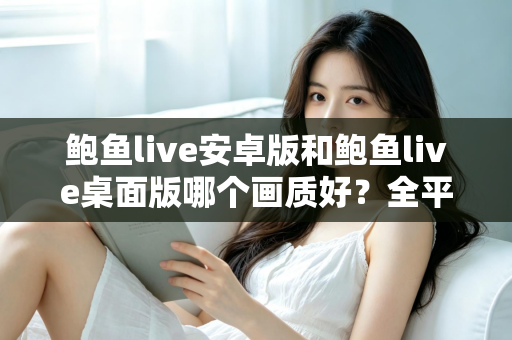 鲍鱼live安卓版和鲍鱼live桌面版哪个画质好？全平台画质对比与观看体验完全指南