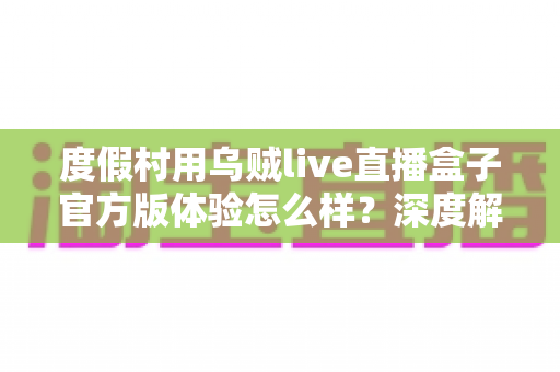 度假村用乌贼live直播盒子官方版体验怎么样?深度解析度假场景下的直播设备使用感受 度假村用乌贼live直播盒子官方版体验怎么样?深度解析度假场景下的直播设备使用感受