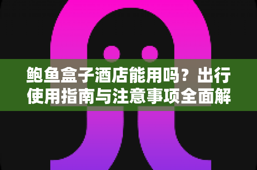 鲍鱼盒子酒店能用吗?出行使用指南与注意事项全面解析 鲍鱼盒子酒店能用吗?出行使用指南与注意事项全面解析
