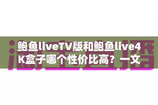 鲍鱼liveTV版和鲍鱼live4K盒子哪个性价比高?一文看懂差异,选对不选贵 鲍鱼liveTV版和鲍鱼live4K盒子哪个性价比高?一文看懂差异,选对不选贵