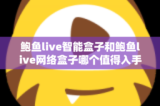 鲍鱼live智能盒子和鲍鱼live网络盒子哪个值得入手？五大维度全面对比，看完不再纠结