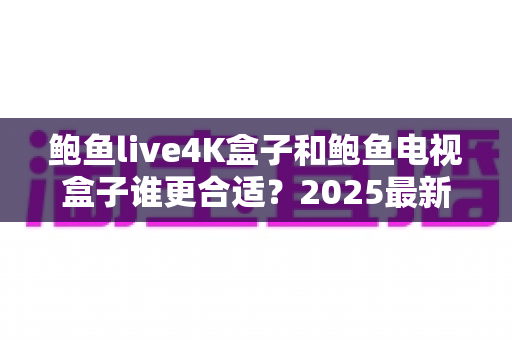 鲍鱼live4K盒子和鲍鱼电视盒子谁更合适？2025最新深度对比评测与选购避坑指南