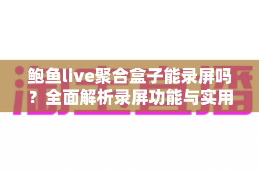 鲍鱼live聚合盒子能录屏吗?全面解析录屏功能与实用操作指南 鲍鱼live聚合盒子能录屏吗?全面解析录屏功能与实用操作指南