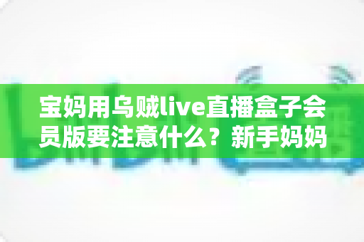 宝妈用乌贼live直播盒子会员版要注意什么？新手妈妈必看的安全使用与避坑全攻略