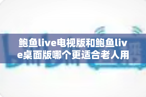 鲍鱼live电视版和鲍鱼live桌面版哪个更适合老人用？适老化体验全面对比与实用选择指南