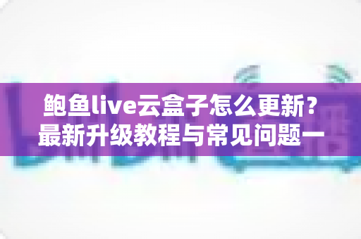 鲍鱼live云盒子怎么更新?最新升级教程与常见问题一站式解答 鲍鱼live云盒子怎么更新?最新升级教程与常见问题一站式解答