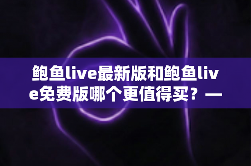 鲍鱼live最新版和鲍鱼live免费版哪个更值得买?——从功能、体验到性价比的全方位对比指南 鲍鱼live最新版和鲍鱼live免费版哪个更值得买?——从功能、体验到性价比的全方位对比指南