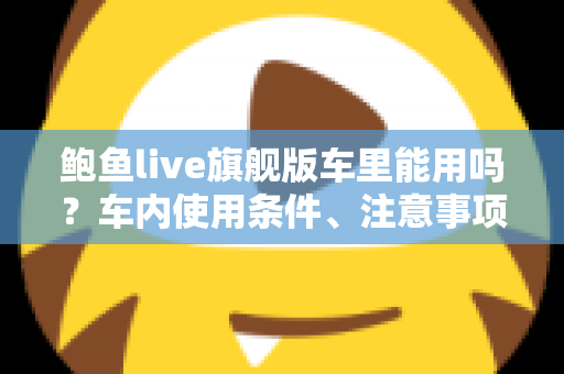 鲍鱼live旗舰版车里能用吗?车内使用条件、注意事项与实用技巧全解析 鲍鱼live旗舰版车里能用吗?车内使用条件、注意事项与实用技巧全解析