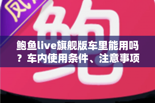 鲍鱼live旗舰版车里能用吗?车内使用条件、注意事项与实用技巧全解析 鲍鱼live旗舰版车里能用吗?车内使用条件、注意事项与实用技巧全解析