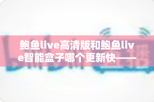鲍鱼live高清版和鲍鱼live智能盒子哪个更新快——深度对比解析与实用选购指南 鲍鱼live高清版和鲍鱼live智能盒子哪个更新快——深度对比解析与实用选购指南