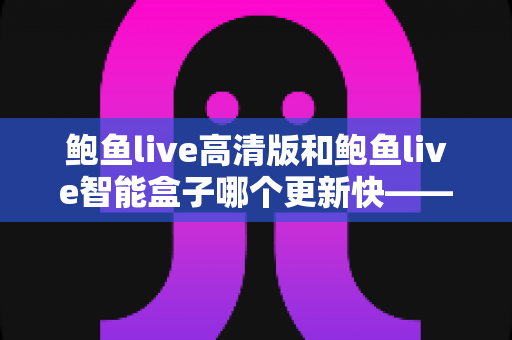 鲍鱼live高清版和鲍鱼live智能盒子哪个更新快——深度对比解析与实用选购指南