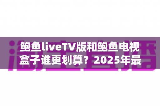 鲍鱼liveTV版和鲍鱼电视盒子谁更划算?2025年最全性价比对比与选购指南 鲍鱼liveTV版和鲍鱼电视盒子谁更划算?2025年最全性价比对比与选购指南