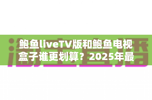 鲍鱼liveTV版和鲍鱼电视盒子谁更划算?2025年最全性价比对比与选购指南 鲍鱼liveTV版和鲍鱼电视盒子谁更划算?2025年最全性价比对比与选购指南