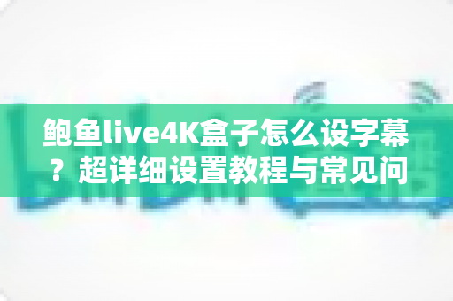 鲍鱼live4K盒子怎么设字幕？超详细设置教程与常见问题全解析