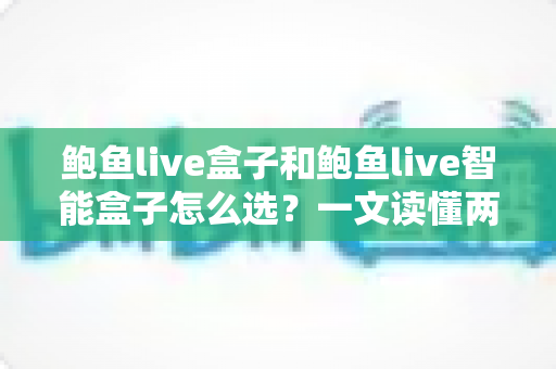 鲍鱼live盒子和鲍鱼live智能盒子怎么选？一文读懂两款设备的差异与选购指南