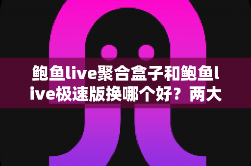 鲍鱼live聚合盒子和鲍鱼live极速版换哪个好？两大版本深度对比与选择全指南