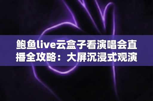 鲍鱼live云盒子看演唱会直播全攻略:大屏沉浸式观演体验与安全观看实用指南 鲍鱼live云盒子看演唱会直播全攻略:大屏沉浸式观演体验与安全观看实用指南