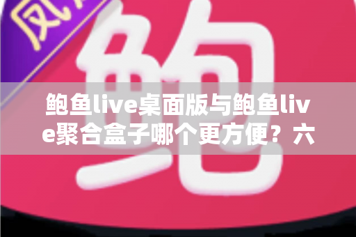 鲍鱼live桌面版与鲍鱼live聚合盒子哪个更方便？六大维度全面对比，看完再选不踩坑