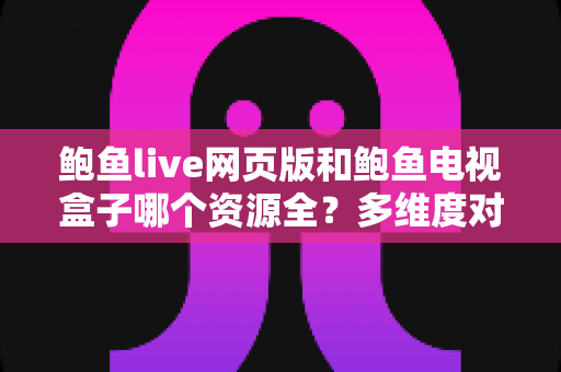鲍鱼live网页版和鲍鱼电视盒子哪个资源全？多维度对比与实用选择指南