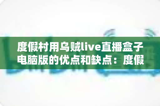 度假村用乌贼live直播盒子电脑版的优点和缺点：度假村直播娱乐方案全面解析与选型指南