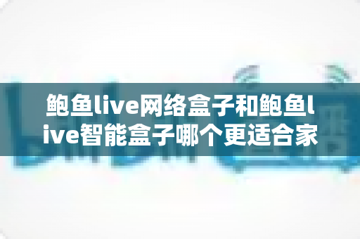鲍鱼live网络盒子和鲍鱼live智能盒子哪个更适合家用？——家用电视盒子全面对比与避坑选购指南