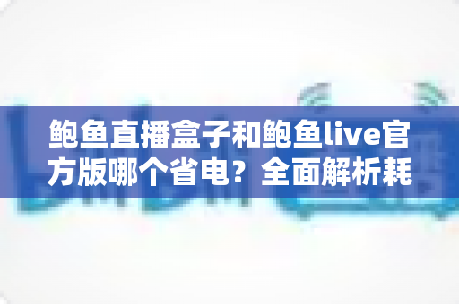 鲍鱼直播盒子和鲍鱼live官方版哪个省电?全面解析耗电差异与实用省电技巧 鲍鱼直播盒子和鲍鱼live官方版哪个省电?全面解析耗电差异与实用省电技巧
