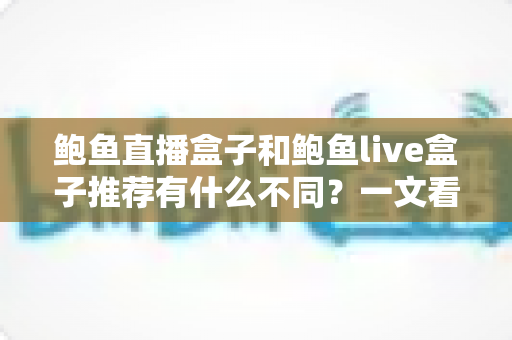 鲍鱼直播盒子和鲍鱼live盒子推荐有什么不同?一文看懂两者区别与选购要点 鲍鱼直播盒子和鲍鱼live盒子推荐有什么不同?一文看懂两者区别与选购要点