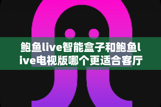 鲍鱼live智能盒子和鲍鱼live电视版哪个更适合客厅？全方位对比帮你做出正确选择