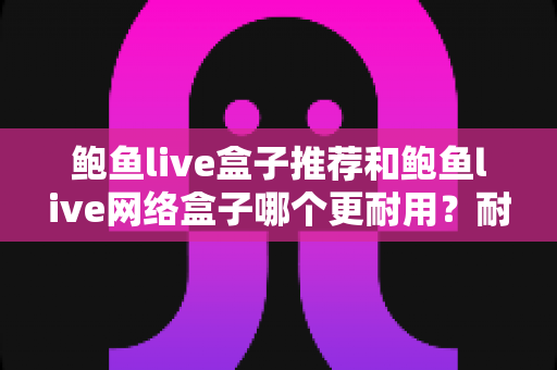 鲍鱼live盒子推荐和鲍鱼live网络盒子哪个更耐用?耐久度全面评测与选购指南 鲍鱼live盒子推荐和鲍鱼live网络盒子哪个更耐用?耐久度全面评测与选购指南