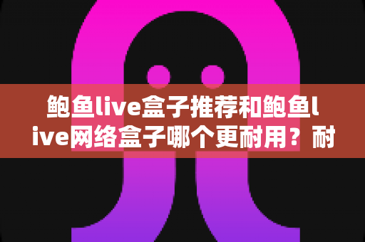 鲍鱼live盒子推荐和鲍鱼live网络盒子哪个更耐用?耐久度全面评测与选购指南 鲍鱼live盒子推荐和鲍鱼live网络盒子哪个更耐用?耐久度全面评测与选购指南