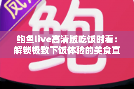 鲍鱼live高清版吃饭时看:解锁极致下饭体验的美食直播观看全攻略 鲍鱼live高清版吃饭时看:解锁极致下饭体验的美食直播观看全攻略