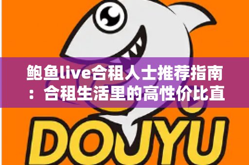 鲍鱼live合租人士推荐指南：合租生活里的高性价比直播娱乐新选择