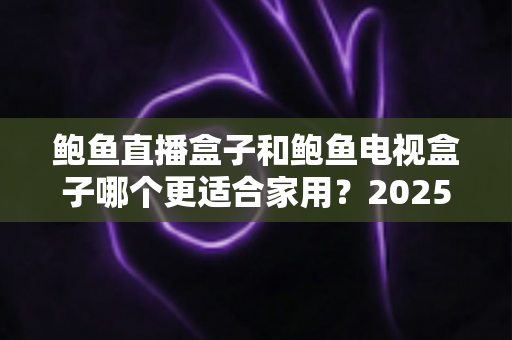 鲍鱼直播盒子和鲍鱼电视盒子哪个更适合家用?2025家庭用户深度选购指南与真实对比评测 鲍鱼直播盒子和鲍鱼电视盒子哪个更适合家用?2025家庭用户深度选购指南与真实对比评测