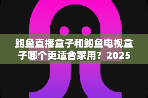 鲍鱼直播盒子和鲍鱼电视盒子哪个更适合家用?2025家庭用户深度选购指南与真实对比评测 鲍鱼直播盒子和鲍鱼电视盒子哪个更适合家用?2025家庭用户深度选购指南与真实对比评测