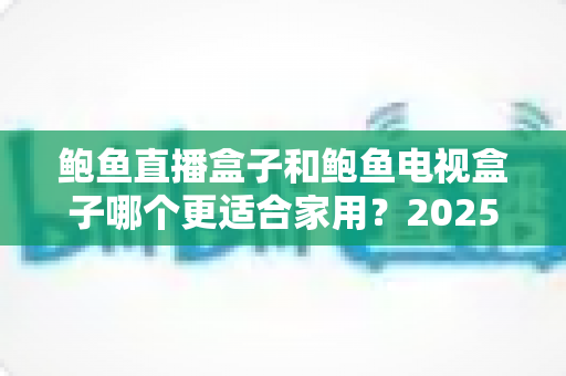 鲍鱼直播盒子和鲍鱼电视盒子哪个更适合家用？2025家庭用户深度选购指南与真实对比评测