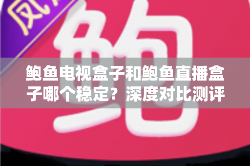 鲍鱼电视盒子和鲍鱼直播盒子哪个稳定？深度对比测评与选购全指南