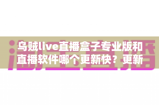 乌贼live直播盒子专业版和直播软件哪个更新快?更新频率、稳定性与使用体验全方位解读 乌贼live直播盒子专业版和直播软件哪个更新快?更新频率、稳定性与使用体验全方位解读