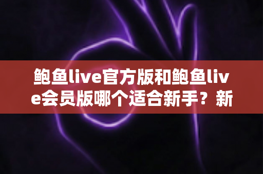 鲍鱼live官方版和鲍鱼live会员版哪个适合新手？新手用户选版全攻略