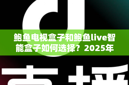 鲍鱼电视盒子和鲍鱼live智能盒子如何选择?2025年全新选购指南与深度对比分析 鲍鱼电视盒子和鲍鱼live智能盒子如何选择?2025年全新选购指南与深度对比分析